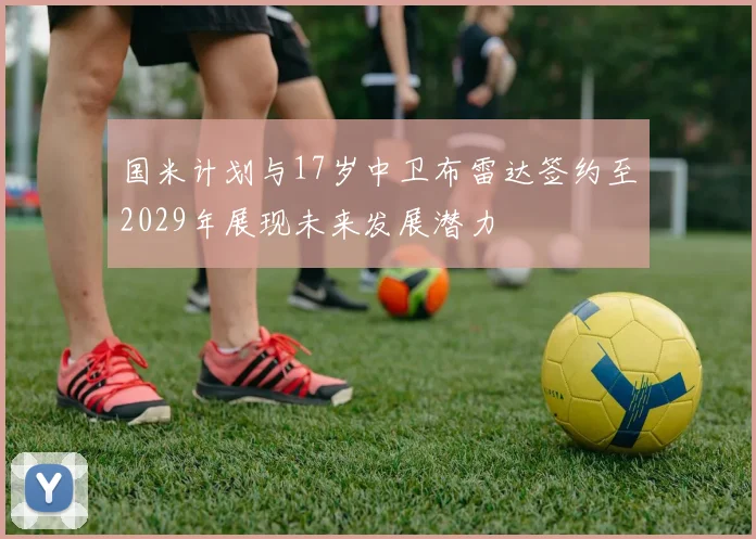 国米计划与17岁中卫布雷达签约至2029年展现未来发展潜力