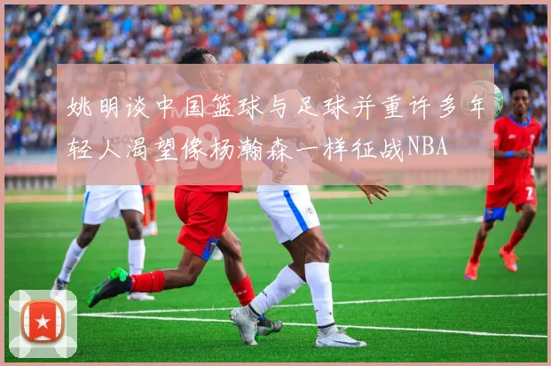 姚明谈中国篮球与足球并重许多年轻人渴望像杨瀚森一样征战NBA