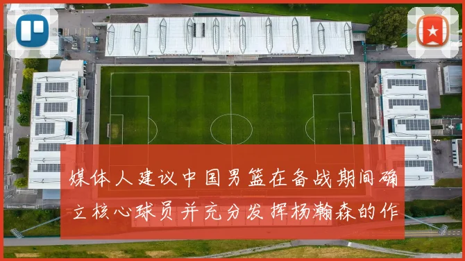 媒体人建议中国男篮在备战期间确立核心球员并充分发挥杨瀚森的作用