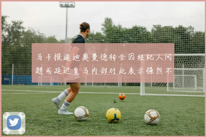 马卡报道迪奥曼德转会因经纪人问题或延迟皇马内部对此表示强烈不满