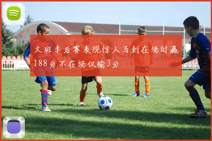 文班季后赛表现惊人马刺在场时赢188分不在场仅输3分