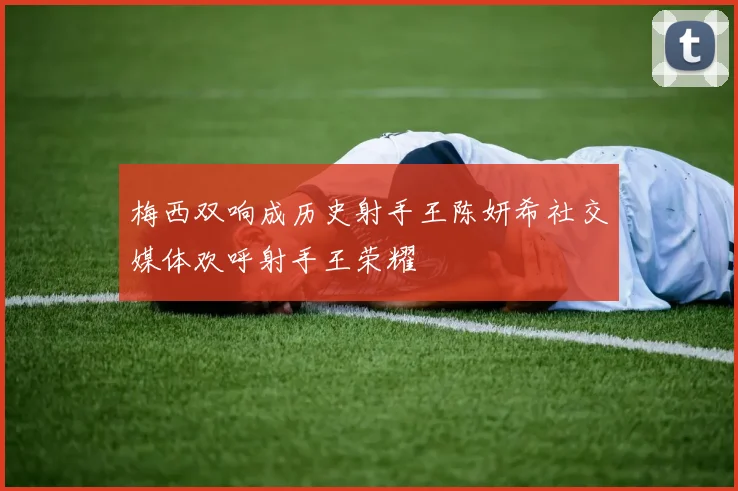 梅西双响成历史射手王陈妍希社交媒体欢呼射手王荣耀