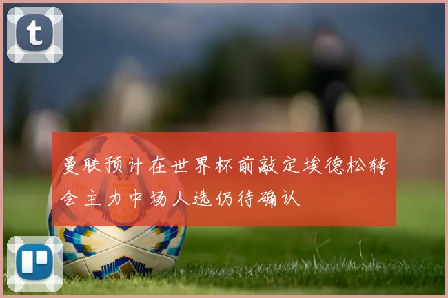 曼联预计在世界杯前敲定埃德松转会主力中场人选仍待确认