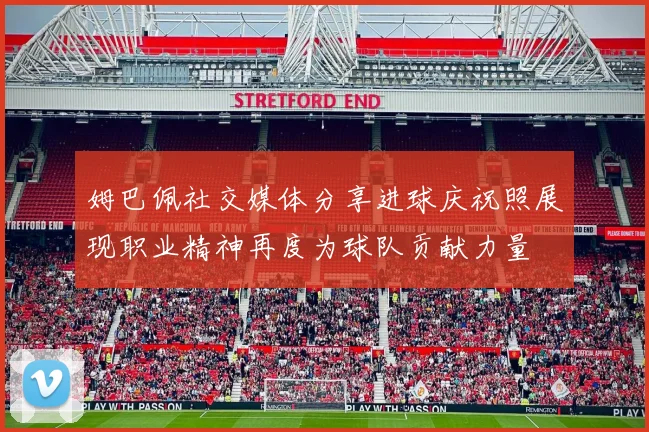 姆巴佩社交媒体分享进球庆祝照展现职业精神再度为球队贡献力量