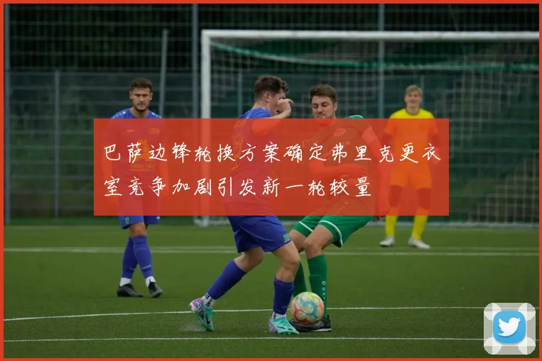 巴萨边锋轮换方案确定弗里克更衣室竞争加剧引发新一轮较量