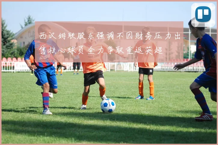 西汉姆联股东强调不因财务压力出售核心球员全力争取重返英超
