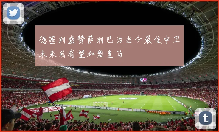 德塞利盛赞萨利巴为当今最佳中卫未来或有望加盟皇马