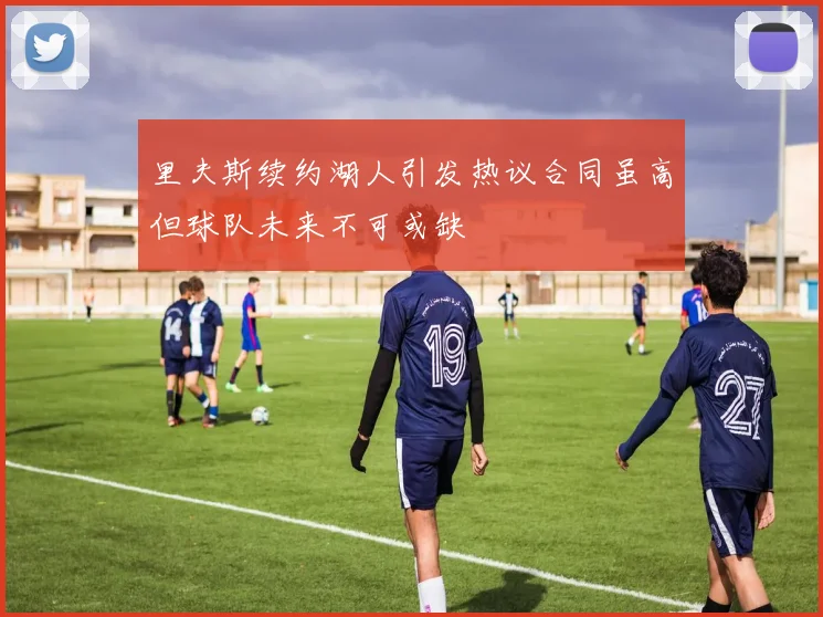 里夫斯续约湖人引发热议合同虽高但球队未来不可或缺