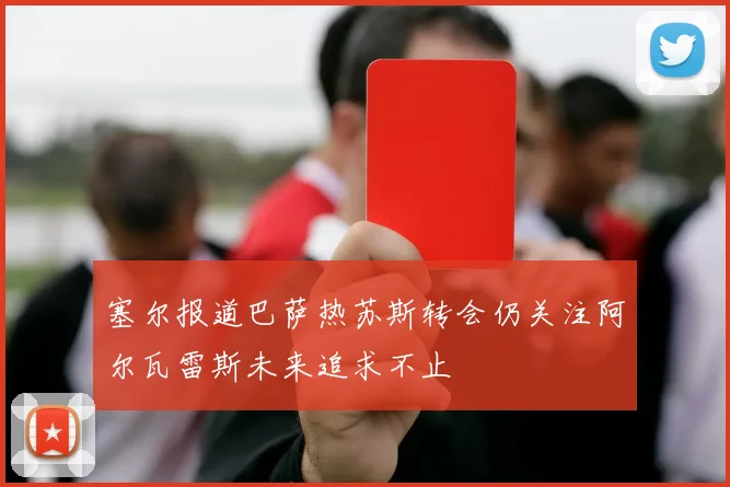 塞尔报道巴萨热苏斯转会仍关注阿尔瓦雷斯未来追求不止
