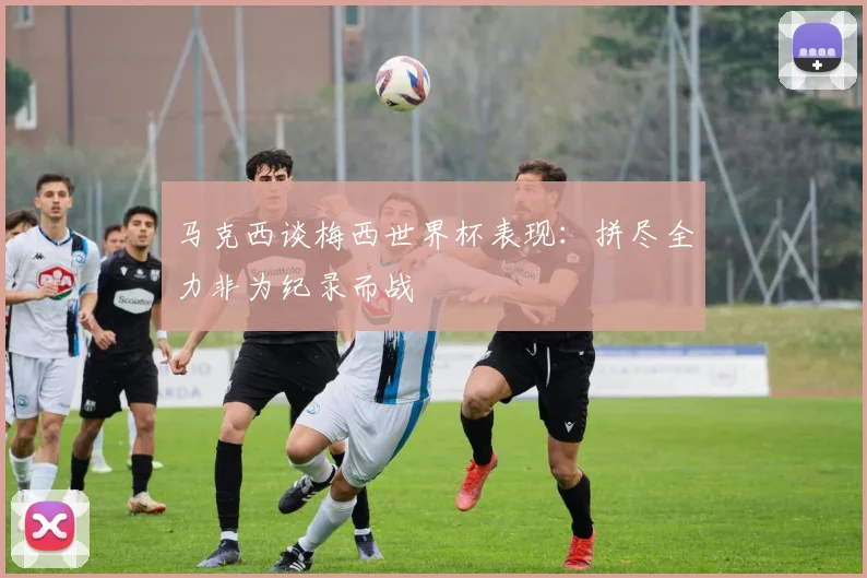 马克西谈梅西世界杯表现：拼尽全力非为纪录而战