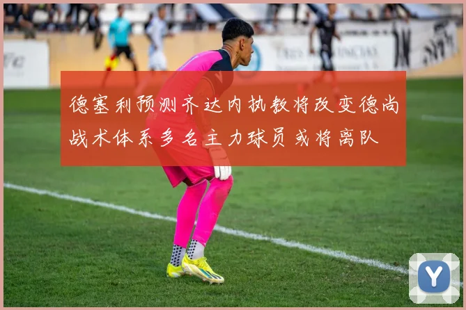 德塞利预测齐达内执教将改变德尚战术体系多名主力球员或将离队