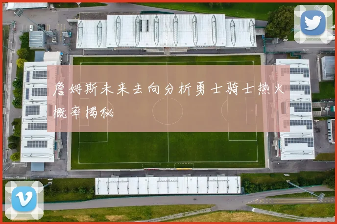 詹姆斯未来去向分析勇士骑士热火概率揭秘