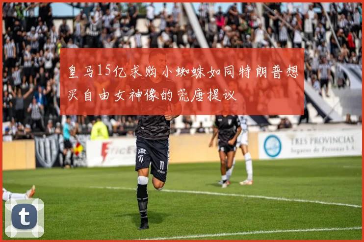 皇马15亿求购小蜘蛛如同特朗普想买自由女神像的荒唐提议