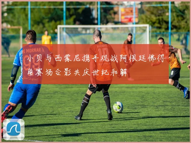 小贝与西蒙尼携手观战阿根廷佛得角赛场合影共庆世纪和解