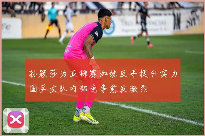 孙颖莎为亚锦赛加练反手提升实力国乒女队内部竞争愈发激烈